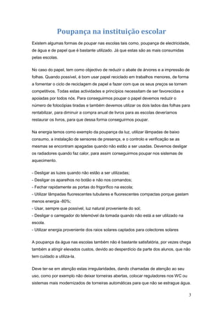 Poupança na instituição escolar
Existem algumas formas de poupar nas escolas tais como, poupança de electricidade,
de água e de papel que é bastante utilizado. Já que estas são as mais consumidas
pelas escolas.

No caso do papel, tem como objectivo de reduzir o abate de árvores e a impressão de
folhas. Quando possível, é bom usar papel reciclado em trabalhos menores, de forma
a fomentar o ciclo de reciclagem de papel e fazer com que os seus preços se tornem
competitivos. Todas estas actividades e princípios necessitam de ser favorecidas e
apoiadas por todos nós. Para conseguirmos poupar o papel devemos reduzir o
número de fotocópias tiradas e também devemos utilizar os dois lados das folhas para
rentabilizar, para diminuir a compra anual de livros para as escolas deveríamos
restaurar os livros, para que dessa forma conseguirmos poupar.

Na energia temos como exemplo da poupança da luz, utilizar lâmpadas de baixo
consumo, a instalação de sensores de presença, e o controlo e verificação se as
mesmas se encontram apagadas quando não estão a ser usadas. Devemos desligar
os radiadores quando faz calor, para assim conseguirmos poupar nos sistemas de
aquecimento.

- Desligar as luzes quando não estão a ser utilizadas;
- Desligar os aparelhos no botão e não nos comandos;
- Fechar rapidamente as portas do frigorífico na escola;
- Utilizar lâmpadas fluorescentes tubulares e fluorescentes compactas porque gastam
menos energia -80%;
- Usar, sempre que possível, luz natural proveniente do sol;
- Desligar o carregador do telemóvel da tomada quando não está a ser utilizado na
escola.
- Utilizar energia proveniente dos raios solares captados para colectores solares

A poupança da água nas escolas também não é bastante satisfatória, por vezes chega
também a atingir elevados custos, devido ao desperdício da parte dos alunos, que não
tem cuidado a utiliza-la.

Deve ter-se em atenção estas irregularidades, dando chamadas de atenção ao seu
uso, como por exemplo não deixar torneiras abertas, colocar reguladores nos WC ou
sistemas mais modernizados de torneiras automáticas para que não se estrague água.

                                                                                      3
 