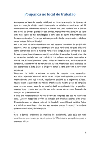 Poupança no local de trabalho
A poupança no local de trabalho está ligada ao consumo excessivo de recursos. A
água e a energia eléctrica são indispensáveis no trabalho da construção civil. O
manejamento de ferramentas eléctricas é comum mas, pelo contrário, não é comum
tirar a ficha da tomada, quando não está em uso. O problema com a consumo de água
está mais ligado às más canalizações e com facto de alguns trabalhadores não
fecharem as torneiras, “como que a despreocupação de não pagar a factura, não lhes
desse o dever, de fechar torneira”.
Por outro lado, poupar na construção civil não depende unicamente de poupar nos
recursos. Antes de avançar na construção civil deve haver uma pesquisa exaustiva
sobre os melhores preços e matérias Para poupar tempo, há que verificar se a loja
fornece orçamentos por fax ou por correio electrónico. Ao pesquisar levando em conta
os parâmetros estabelecidos pelo profissional que elaborou o projecto, tentar achar a
melhor relação entre qualidade e preço, nunca esquecendo que, além do custo de
construção, há também um de manutenção, ou seja, materiais de baixa qualidade só
são económicos a curto prazo, e em pouco tempo a obra começará a apresentar
problemas.
Lembre-se de incluir a entrega na conta da pesquisa,              caso necessário.
Por vezes, é possível fechar um pacote para a compra de uma grande quantidade de
materiais numa única loja e assim, negociar um desconto ou o pagamento a prazo.
Quanto maior a quantidade de material encomendado, maior o poder de barganha
para negociar preços, além de ser possível dividir os custos de frete, se possível,
pode-se fazer compras em conjunto com outra pessoa ou empresa. Depende da
situação em que esta inserido.
Confira se o material entregue na obra é o mesmo comprado e se está na quantidade
certa. Cuidados redobrados devem ser tomados com material a granel, como areia:
Pesquise também em lojas de materiais de demolição e cemitérios de azulejos. Neles
é possível encontrar boas coisas em bom estado e por um bom preço ou entulhos
para enchimentos de grandes espaços.
.
Faça a compra antecipada de materiais de acabamento. Esta deve ser feita
considerando uma margem de aproximadamente 10% de sobras para cobrir quebras e
consertos futuros.




                                                                                   4
 