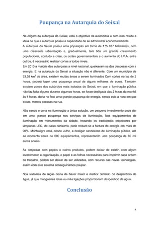 Poupança na Autarquia do Seixal

Na origem da autarquia do Seixal, está o objectivo da autonomia e com isso reside a
ideia de que a autarquia possui a capacidade de se administrar economicamente.
A autarquia do Seixal possui uma população em torno de 175 837 habitantes, com
uma crescente urbanização e, gradualmente, tem tido um grande crescimento
populacional, contudo a crise, os cortes governamentais e o aumento do I.V.A, entre
outros, é necessário realizar cortes a todos níveis.
Em 2010 a maioria das autarquias a nível nacional, queixavam se das despesas com a
energia. E na autarquia do Seixal a situação não é diferente. Com um município de
93,58 km2 de área, existem muitas áreas a serem iluminadas Com cortes na luz de 2
horas, poderá fazer uma poupança anual de alguns milhares de euros. Também
existem zonas dos subúrbios mais isolados do Seixal, em que a iluminação pública
não faz falta alguma durante algumas horas, se fosse desligada das 2 horas da manhã
às 4 horas, daria no final uma grande poupança de energia, sendo esta a hora em que
existe, menos pessoas na rua.

Não sendo o corte na iluminação a única solução, um pequeno investimento pode dar
em uma grande poupança nos serviços de iluminação. Nos equipamentos de
iluminação em monumentos da cidade, trocando os tradicionais projectores por
lâmpadas LED, de baixo consumo, pode reduzir-se a factura da energia em mais de
90%. Montalegre está, desde Julho, a desligar candeeiros de iluminação pública, até
ao momento cerca de 600 equipamentos, representando uma poupança de 60 mil
euros anuais.


As despesas com papéis e outros produtos, podem deixar de existir, com algum
investimento e organização, o papel e as folhas necessárias para imprimir cada ordem
de trabalho, podem ser deixar de ser utilizadas, com recurso das novas tecnologias,
assim com este sistema conseguiríamos poupar.


Nos sistemas de regas devia de haver maior e melhor controlo do desperdício de
água, já que mangueiras rotas ou más ligações proporcionam desperdício de água.


                                   Conclusão


                                                                                  5
 