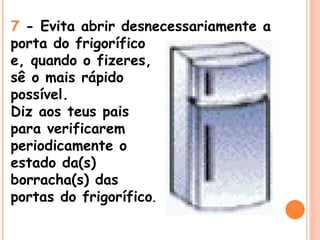 7  - Evita abrir desnecessariamente a porta do frigorífico  e, quando o fizeres,  sê o mais rápido  possível.  Diz aos teus pais  para verificarem  periodicamente o  estado da(s)  borracha(s) das  portas do frigorífico . 