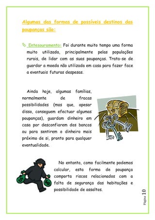 Página10
Algumas das formas de possíveis destinos das
poupanças são:
 Entesouramento: Foi durante muito tempo uma forma
muito utilizada, principalmente pelas populações
rurais, de lidar com as suas poupanças. Trata-se de
guardar a moeda não utilizada em casa para fazer face
a eventuais futuras despesas.
Ainda hoje, algumas famílias,
normalmente de fracas
possibilidades (mas que, apesar
disso, conseguem efectuar algumas
poupanças), guardam dinheiro em
casa por desconfiarem dos bancos
ou para sentirem o dinheiro mais
próximo de si, pronto para qualquer
eventualidade. 1
No entanto, como facilmente podemos
calcular, esta forma de poupança
comporta riscos relacionados com a
falta de segurança das habitações e
possibilidade de assaltos.
 