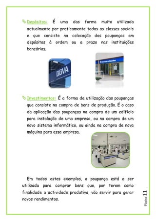 Página11
Depósitos: É uma das forma muito utilizada
actualmente por praticamente todas as classes sociais
e que consiste na colocação das poupanças em
depósitos à ordem ou a prazo nas instituições
bancárias.
Investimentos: É a forma de utilização das poupanças
que consiste na compra de bens de produção. É o caso
da aplicação das poupanças na compra de um edifício
para instalação de uma empresa, ou na compra de um
novo sistema informático, ou ainda na compra de nova
máquina para essa empresa.
Em todos estes exemplos, a poupança está a ser
utilizada para comprar bens que, por terem como
finalidade a actividade produtiva, vão servir para gerar
novos rendimentos.
 