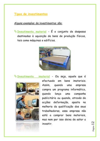 Página12
Tipos de investimentos
Alguns exemplos de investimentos são:
Investimento material - É o conjunto de despesas
destinadas à aquisição de bens de produção físicos,
tais como máquinas e edifícios.
Investimento imaterial - Ou seja, aquele que é
efectuado em bens imateriais.
Assim, quando uma empresa
compra um programa informático,
quando lança uma campanha
publicitária ou quando, através de
acções deformação, aposta na
melhoria da qualificação dos seus
trabalhadores, essa empresa não
está a comprar bens materiais,
mas nem por isso deixa de estar a
investir.
 