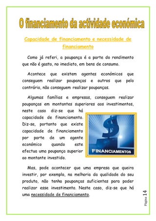 Página14
Capacidade de financiamento e necessidade de
financiamento
Como já referi, a poupança é a parte do rendimento
que não é gasto, no imediato, em bens de consumo.
Acontece que existem agentes económicos que
conseguem realizar poupanças e outros que pelo
contrário, não conseguem realizar poupanças.
Algumas famílias e empresas, conseguem realizar
poupanças em montantes superiores aos investimentos,
neste caso diz-se que há
capacidade de financiamento.
Diz-se, portanto que existe
capacidade de financiamento
por parte de um agente
económico quando este
efectua uma poupança superior
ao montante investido.
Mas, pode acontecer que uma empresa que queira
investir, por exemplo, na melhoria da qualidade do seu
produto, não tenha poupanças suficientes para poder
realizar esse investimento. Neste caso, diz-se que há
uma necessidade de financiamento.
 
