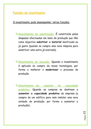 Página15
Funções do investimento
O investimento pode desempenhar várias funções:
Investimento de substituição: É constituído pelas
despesas efectuadas em bens de produção que têm
como objectivo substituir o material danificado ou
já gasto (quando se compra uma nova máquina para
substituir uma outra já avariada).
Investimento de inovação: Quando o investimento
é aplicado na compra de novas tecnologias, por
forma a melhorar e modernizar o processo de
produção.
Investimento em aumento da capacidade
produtiva: Quando as compras se destinam a
aumentar a capacidade produtiva da empresa (a
compra de um edifício para nele instalar uma nova
unidade de produção, por forma a aumentar a
produção) .
 