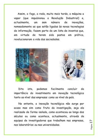Página17
Assim, o fogo, a roda, muito mais tarde, a máquina a
vapor (que impulsionou a Revolução Industrial) e,
actualmente, um sem número de inovações,
nomeadamente as que estão ligadas às novas tecnologias
de informação, fazem parte de um lista de inventos que,
em virtude de terem sido postos em prática,
revolucionaram a vida das sociedades.
Dito isto, podemos facilmente concluir da
importância do investimento em inovação tecnológica
tanto ao nível das empresas como ao nível do país.
No entanto, a inovação tecnológica não surge por
acaso mas sim como fruto da investigação, seja ela
realizada de forma isolada, como aconteceu ao longo dos
séculos ou como acontece, actualmente, através de
equipas de investigadores que trabalham nas empresas,
nos laboratórios ou nas universidades.
 