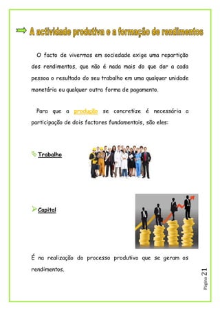 Página21
O facto de vivermos em sociedade exige uma repartição
dos rendimentos, que não é nada mais do que dar a cada
pessoa o resultado do seu trabalho em uma qualquer unidade
monetária ou qualquer outra forma de pagamento.
Para que a produção se concretize é necessária a
participação de dois factores fundamentais, são eles:
Trabalho
Capital
É na realização do processo produtivo que se geram os
rendimentos.
 