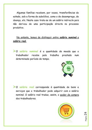 Página24
Algumas famílias recebem, por vezes, transferências do
estado, sob a forma de subsídios, como o de desemprego, de
doença, etc. Neste caso trata-se de um salário indirecto pois
não derivou de uma participação directa no processo
produtivo.
No entanto, temos de distinguir entre salário nominal e
salário real.
O salário nominal é a quantidade de moeda que o
trabalhador recebe pelo trabalho prestado num
determinado período de tempo.
O salário real corresponde à quantidade de bens e
serviços que o trabalhador pode adquirir com o salário
nominal. O salário real traduz, assim, o poder de compra
dos trabalhadores.
 