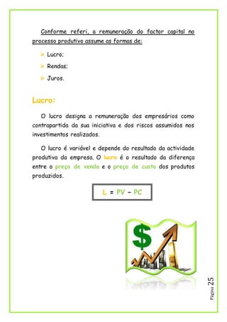 Página25
Conforme referi, a remuneração do factor capital no
processo produtivo assume as formas de:
 Lucro;
 Rendas;
 Juros.
Lucro:
O lucro designa a remuneração dos empresários como
contrapartida da sua iniciativa e dos riscos assumidos nos
investimentos realizados.
O lucro é variável e depende do resultado da actividade
produtiva da empresa. O lucro é o resultado da diferença
entre o preço de venda e o preço de custo dos produtos
produzidos.
L = PV – PC
 