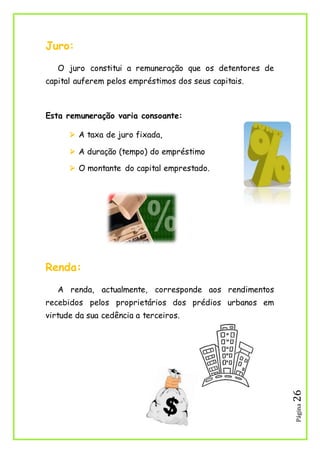 Página26
Juro:
O juro constitui a remuneração que os detentores de
capital auferem pelos empréstimos dos seus capitais.
Esta remuneração varia consoante:
 A taxa de juro fixada,
 A duração (tempo) do empréstimo
 O montante do capital emprestado.
Renda:
A renda, actualmente, corresponde aos rendimentos
recebidos pelos proprietários dos prédios urbanos em
virtude da sua cedência a terceiros.
 