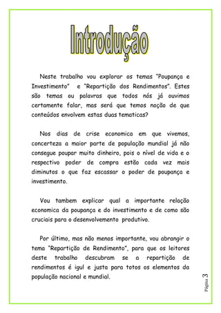 Página3
Neste trabalho vou explorar os temas “Poupança e
Investimento” e “Repartição dos Rendimentos”. Estes
são temas ou palavras que todos nós já ouvimos
certamente falar, mas será que temos noção de que
conteúdos envolvem estas duas tematicas?
Nos dias de crise economica em que vivemos,
concerteza a maior parte de população mundial já não
consegue poupar muito dinheiro, pois o nível de vida e o
respectivo poder de compra estão cada vez mais
diminutos o que faz escassar o poder de poupança e
investimento.
Vou tambem explicar qual a importante relação
economica da poupança e do investimento e de como são
cruciais para o desenvolvemento produtivo.
Por último, mas não menos importante, vou abrangir o
tema “Repartição de Rendimento”, para que os leitores
deste trabalho descubram se a repartição de
rendimentos é igul e justa para totos os elementos da
população nacional e mundial.
 