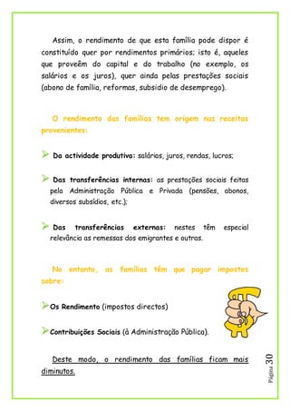 Página30
Assim, o rendimento de que esta família pode dispor é
constituído quer por rendimentos primários; isto é, aqueles
que proveêm do capital e do trabalho (no exemplo, os
salários e os juros), quer ainda pelas prestações sociais
(abono de família, reformas, subsidio de desemprego).
O rendimento das famílias tem origem nas receitas
provenientes:
 Da actividade produtiva: salários, juros, rendas, lucros;
 Das transferências internas: as prestações sociais feitas
pela Administração Pública e Privada (pensões, abonos,
diversos subsídios, etc.);
 Das transferências externas: nestes têm especial
relevância as remessas dos emigrantes e outras.
No entanto, as famílias têm que pagar impostos
sobre:
Os Rendimento (impostos directos)
Contribuições Sociais (à Administração Pública).
Deste modo, o rendimento das famílias ficam mais
diminutos.
 