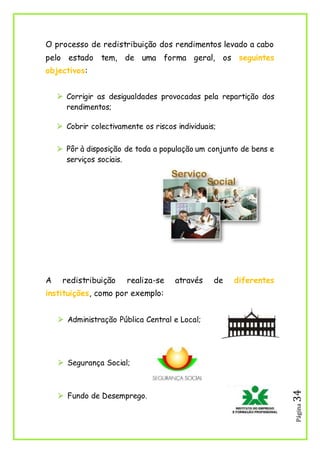 Página34
O processo de redistribuição dos rendimentos levado a cabo
pelo estado tem, de uma forma geral, os seguintes
objectivos:
 Corrigir as desigualdades provocadas pela repartição dos
rendimentos;
 Cobrir colectivamente os riscos individuais;
 Pôr à disposição de toda a população um conjunto de bens e
serviços sociais.
A redistribuição realiza-se através de diferentes
instituições, como por exemplo:
 Administração Pública Central e Local;
 Segurança Social;
 Fundo de Desemprego.
 
