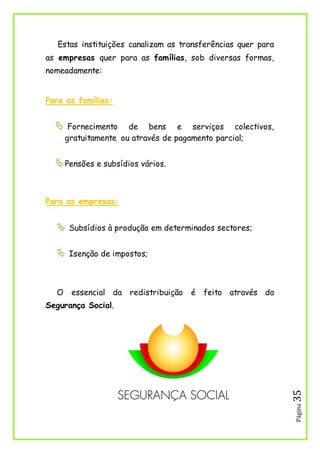 Página35
Estas instituições canalizam as transferências quer para
as empresas quer para as famílias, sob diversas formas,
nomeadamente:
Para as famílias:
 Fornecimento de bens e serviços colectivos,
gratuitamente ou através de pagamento parcial;
Pensões e subsídios vários.
Para as empresas:
 Subsídios à produção em determinados sectores;
 Isenção de impostos;
O essencial da redistribuição é feito através da
Segurança Social.
 