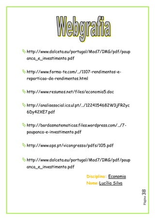 Página38
http://www.dolceta.eu/portugal/Mod7/IMG/pdf/poup
anca_e_investimento.pdf
http://www.forma-te.com/.../1107-rendimentos-e-
reparticao-de-rendimentos.html
http://www.resumos.net/files/economia5.doc
http://analisesocial.ics.ul.pt/.../1224154682W3jFR2yc
6Dy42XE7.pdf
http://bardasmatematicas.files.wordpress.com/.../7-
poupanca-e-investimento.pdf
http://www.aps.pt/vicongresso/pdfs/105.pdf
http://www.dolceta.eu/portugal/Mod7/IMG/pdf/poup
anca_e_investimento.pdf
Disciplina: Economia
Nome:Lucília Silva
 