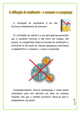 Página5
A utilização do rendimento é um dos
factores fundamentais da economia.
È a formação de capital e a sua aplicação que permitem
que a economia funcione e não entre em colapso, até
porque, se congelarmos todas as formas de rendimento e
colocarmo-la em modo de repouso (poupança) estaríamos
a impossibilitar o consumo e a parar a produção.
Consequentemente, haveria desemprego e ainda menos
rendimento para ser aplicado em bens de consumo
fazendo com que o sistema produtivo deixa-se pura e
simplesmente de existir.
 