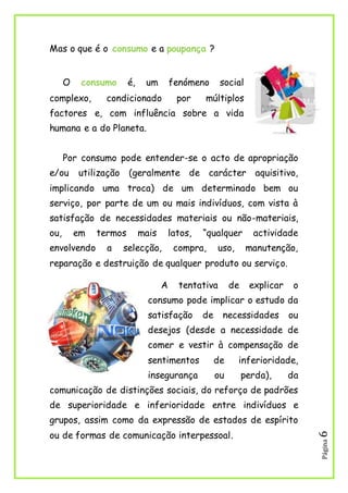 Página6
Mas o que é o consumo e a poupança ?
O consumo é, um fenómeno social
complexo, condicionado por múltiplos
factores e, com influência sobre a vida
humana e a do Planeta.
Por consumo pode entender-se o acto de apropriação
e/ou utilização (geralmente de carácter aquisitivo,
implicando uma troca) de um determinado bem ou
serviço, por parte de um ou mais indivíduos, com vista à
satisfação de necessidades materiais ou não-materiais,
ou, em termos mais latos, “qualquer actividade
envolvendo a selecção, compra, uso, manutenção,
reparação e destruição de qualquer produto ou serviço.
A tentativa de explicar o
consumo pode implicar o estudo da
satisfação de necessidades ou
desejos (desde a necessidade de
comer e vestir à compensação de
sentimentos de inferioridade,
insegurança ou perda), da
comunicação de distinções sociais, do reforço de padrões
de superioridade e inferioridade entre indivíduos e
grupos, assim como da expressão de estados de espírito
ou de formas de comunicação interpessoal.
 
