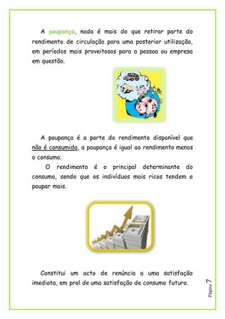 Página7
A poupança, nada é mais do que retirar parte do
rendimento de circulação para uma posterior utilização,
em períodos mais proveitosos para a pessoa ou empresa
em questão.
A poupança é a parte do rendimento disponível que
não é consumida, a poupança é igual ao rendimento menos
o consumo.
O rendimento é o principal determinante do
consumo, sendo que os indivíduos mais ricos tendem a
poupar mais.
Constitui um acto de renúncia a uma satisfação
imediata, em prol de uma satisfação de consumo futuro.
 