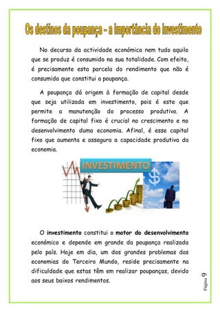 Página9
No decurso da actividade económica nem tudo aquilo
que se produz é consumido na sua totalidade. Com efeito,
é precisamente esta parcela do rendimento que não é
consumida que constitui a poupança.
A poupança dá origem à formação de capital desde
que seja utilizada em investimento, pois é este que
permite a manutenção do processo produtivo. A
formação de capital fixo é crucial no crescimento e no
desenvolvimento duma economia. Afinal, é esse capital
fixo que aumenta e assegura a capacidade produtiva da
economia.
O investimento constitui o motor do desenvolvimento
económico e depende em grande da poupança realizada
pelo país. Hoje em dia, um dos grandes problemas das
economias do Terceiro Mundo, reside precisamente na
dificuldade que estas têm em realizar poupanças, devido
aos seus baixos rendimentos.
 