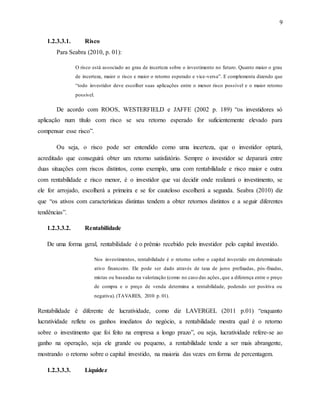 9
1.2.3.3.1. Risco
Para Seabra (2010, p. 01):
O risco está associado ao grau de incerteza sobre o investimento no futuro. Quanto maior o grau
de incerteza, maior o risco e maior o retorno esperado e vice-versa”. E complementa dizendo que
“todo investidor deve escolher suas aplicações entre o menor risco possível e o maior retorno
possível.
De acordo com ROOS, WESTERFIELD e JAFFE (2002 p. 189) “os investidores só
aplicação num título com risco se seu retorno esperado for suficientemente elevado para
compensar esse risco”.
Ou seja, o risco pode ser entendido como uma incerteza, que o investidor optará,
acreditado que conseguirá obter um retorno satisfatório. Sempre o investidor se deparará entre
duas situações com riscos distintos, como exemplo, uma com rentabilidade e risco maior e outra
com rentabilidade e risco menor, é o investidor que vai decidir onde realizará o investimento, se
ele for arrojado, escolherá a primeira e se for cauteloso escolherá a segunda. Seabra (2010) diz
que “os ativos com características distintas tendem a obter retornos distintos e a seguir diferentes
tendências”.
1.2.3.3.2. Rentabilidade
De uma forma geral, rentabilidade é o prêmio recebido pelo investidor pelo capital investido.
Nos investimentos, rentabilidade é o retorno sobre o capital investido em determinado
ativo financeiro. Ele pode ser dado através de taxa de juros prefixadas, pós-fixadas,
mistas ou baseadas na valorização (como no caso das ações, que a diferença entre o preço
de compra e o preço de venda determina a rentabilidade, podendo ser positiva ou
negativa). (TAVARES, 2010 p. 01).
Rentabilidade é diferente de lucratividade, como diz LAVERGEL (2011 p.01) “enquanto
lucratividade reflete os ganhos imediatos do negócio, a rentabilidade mostra qual é o retorno
sobre o investimento que foi feito na empresa a longo prazo”, ou seja, lucratividade refere-se ao
ganho na operação, seja ele grande ou pequeno, a rentabilidade tende a ser mais abrangente,
mostrando o retorno sobre o capital investido, na maioria das vezes em forma de percentagem.
1.2.3.3.3. Liquidez
 
