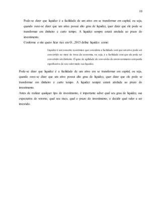 10
Pode-se dizer que liquidez é a facilidade de um ativo em se transformar em capital, ou seja,
quando ouve-se dizer que um ativo possui alto grau de liquidez, quer dizer que ele pode se
transformar em dinheiro e curto tempo. A liquidez sempre estará atrelada ao prazo do
investimento.
Conforme o site quero ficar rico em O...2015 define liquidez como:
Liquidez é um conceito econômico que considera a facilidade com que umativo pode ser
convertido no meio de troca da economia, ou seja, é a facilidade com que ele pode ser
convertido em dinheiro. O grau de agilidade de conversão de uminvestimento semperda
significativa de seu valor mede sua liquidez.
Pode-se dizer que liquidez é a facilidade de um ativo em se transformar em capital, ou seja,
quando ouve-se dizer que um ativo possui alto grau de liquidez, quer dizer que ele pode se
transformar em dinheiro e curto tempo. A liquidez sempre estará atrelada ao prazo do
investimento.
Antes de realizar qualquer tipo de investimento, é importante saber qual seu grau de liquidez, sua
expectativa de retorno, qual seu risco, qual o prazo do investimento, e decidir qual valor a ser
investido.
 