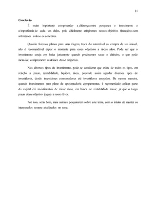 11
Conclusão
É muito importante compreender a diferença entre poupança e investimento e
a importância de cada um deles, pois dificilmente atingiremos nossos objetivos financeiros sem
utilizarmos ambos os conceitos.
Quando fazemos planos para uma viagem, troca do automóvel ou compra de um imóvel,
não é recomendável expor o montante para esses objetivos a riscos altos. Pode ser que o
investimento esteja em baixa justamente quando precisarmos sacar o dinheiro, o que pode
inclusive comprometer o alcance desse objectivo.
Nos diversos tipos de investimento, pode-se considerar que existe de todos os tipos, em
relação a prazo, rentabilidade, liquidez, risco, podendo assim agradar diversos tipos de
investidores, desde investidores conservadores até investidores arrojados. Da mesma maneira,
quando investimentos num plano de aposentadoria complementar, é recomendado aplicar parte
do capital em investimentos de maior risco, em busca de rentabilidade maior, já que o longo
prazo desse objetivo jogará a nosso favor.
Por isso, seria bom, mais autores pesquisarem sobre este tema, com o intuito de manter os
interessados sempre atualizados no tema.
 