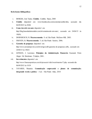 12
Referências bibliográficas
i. BORGES, Joni Tadeu. Câmbio. Curitiba: Ibpex, 2008
ii. Câmbio disponível em: www.brasilescola.com/economia/cambio.htm, acessado dia
06/09/2015 às 20:06
iii. Como investir em ouro disponível em:
http://blog.bussoladoinvestidor.com.br/comoinvestir-em-ouro/, acessado em 24/04/15 às
18h36,
iv. DORNBUSCH, R. Macroeconomia. 8. ed. São Paulo: McGraw-Hill, 2003.
v. FROYEN, R. Macroeconomia. 5. ed. São Paulo: Saraiva, 2006.
vi. Garantia de poupança disponível em:
http://www.arenadopavini.com.br/artigos/cdb/garantia-de-poupanca-cdbs, acessado em
24/04/15 às 18h16
vii. GITMAN, J. Lawrence. Princípios da Administração Financeira Essencial. Porto
Alegre: Ed. Bookman. 2°edição, 2001.
viii. Investimentos disponível em:
http://www.financaspraticas.com.br/pessoais/vida/investimentos/7.php acessado dia
06/09/2015 às 19:39
ix. TAVARES, Mauricio. Comunicação empresarial e planos de comunicação:
integrando teoria e prática – 3 ed. – São Paulo: Atlas, 2010
 