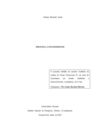 1
Saimon Bernardo Azeda
POUPANÇA E INVESTIMENTO
Universidade Rovuma
Instituto Superior de Transporte, Turismo e Comunicação
Nacala-Porto, Junho de 2022
O presente trabalho de carácter Avaliativo da
cadeira de Temas Transversais IV, do curso de
Licenciatura em Gestão Ambiental e
desenvolvimento comunitária, do 4 ͦ ano.
Orientadora: MA. Lúcia Rosário Pulveira
 