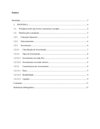 2
ÍNDICE
Introdução ....................................................................................................................................... 3
1. POUPANÇA........................................................................................................................ 4
1.1. Principais razões que levam a uma pessoa a poupar:....................................................... 4
1.2. Destinos para a poupança................................................................................................. 5
1.2.1. Colocação financeira: ................................................................................................... 5
1.2.2. Entesouramento: ........................................................................................................... 6
1.2.3. Investimento ................................................................................................................. 6
1.2.3.1. Classificação de Investimento................................................................................... 7
1.2.3.2. Tipos de Investimento............................................................................................... 8
1.2.3.2.1. Investimento em renda fixa....................................................................................... 8
1.2.3.2.2. Investimentos em renda variável............................................................................... 8
1.2.3.3. Características dos investimentos ............................................................................. 8
1.2.3.3.1. Risco.......................................................................................................................... 9
1.2.3.3.2. Rentabilidade ............................................................................................................ 9
1.2.3.3.3. Liquidez .................................................................................................................... 9
Conclusão.................................................................................................................................. 11
Referências bibliográficas......................................................................................................... 12
 