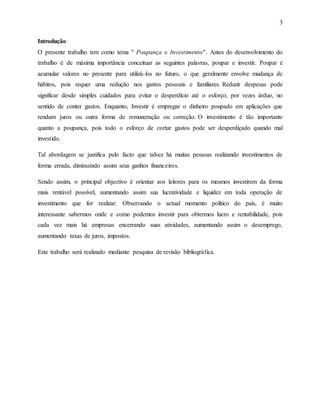 3
Introdução
O presente trabalho tem como tema " Poupança e Investimento". Antes do desenvolvimento do
trabalho é de máxima importância conceituar as seguintes palavras, poupar e investir. Poupar é
acumular valores no presente para utilizá-los no futuro, o que geralmente envolve mudança de
hábitos, pois requer uma redução nos gastos pessoais e familiares. Reduzir despesas pode
significar desde simples cuidados para evitar o desperdício até o esforço, por vezes árduo, no
sentido de conter gastos. Enquanto, Investir é empregar o dinheiro poupado em aplicações que
rendam juros ou outra forma de remuneração ou correção. O investimento é tão importante
quanto a poupança, pois todo o esforço de cortar gastos pode ser desperdiçado quando mal
investido.
Tal abordagem se justifica pelo facto que talvez há muitas pessoas realizando investimentos de
forma errada, diminuindo assim seus ganhos financeiros.
Sendo assim, o principal objectivo é orientar aos leitores para os mesmos investirem da forma
mais rentável possível, aumentando assim sua lucratividade e liquidez em toda operação de
investimento que for realizar. Observando o actual momento político do país, é muito
interessante sabermos onde e como podemos investir para obtermos lucro e rentabilidade, pois
cada vez mais há empresas encerrando suas atividades, aumentando assim o desemprego,
aumentando taxas de juros, impostos.
Este trabalho será realizado mediante pesquisa de revisão bibliográfica.
 