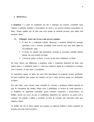 4
1. POUPANÇA
A poupança: é a parte do rendimento que não é empregue em consumo, consistindo numa
renúncia à satisfação imediata e necessidades, de modo a ser possível satisfazer necessidades no
futuro. Poupar significa pôr de lado uma certa quantia no momento presente, para utilizar num
momento futuro.
1.1. Principais razões que levam a uma pessoa a poupar:
 O facto de o rendimento auferido ultrapassar o montante habitual dos encargos
suportados com o consumo, permitindo assim reservar para mais tarde algum do
seu rendimento atual.
 O desejo de adquirir algo dispendioso, tornando-se necessário amealhar dinheiro
durante um certo período de tempo
 A incerteza quanto ao futuro, o receio de não terem rendimento no futuro
Há vários fatores que influenciam a poupança, sendo o rendimento disponível um deles, pois
quanto maior é o rendimento maior é o valor que remanesce depois de se deduzirem os encargos
com o consumo, ou seja, maior é a poupança.
As expectativas quanto ao futuro são outro fator determinante da poupança, porque, geralmente,
há maior tendência para poupar nas situações em que é maior incerteza quanto aos rendimentos
do futuro.
Por outro lado, como vivemos numa sociedade de consumo, a poupança também depende do
grau de consumismo das famílias. Muitas vezes, a publicidade, as técnicas de venda agressivas e
as facilidades de pagamento concedidas geram consumos exagerados e desnecessários. As
famílias, mesmo nos casos em que os rendimentos disponíveis são superiores aos gastos com o
consumo, são tentadas a utilizar o excedente em bens de consumo, não reservando muito para
situações futuras.
As famílias não são os únicos agentes que poupam, as empresas também o fazem, poupando no
presente para mais tarde investirem.
 