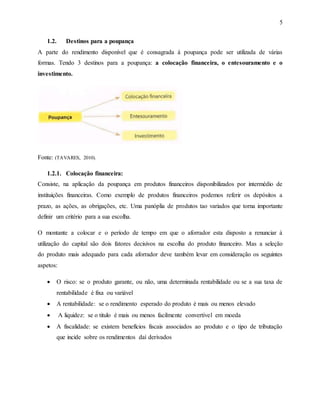 5
1.2. Destinos para a poupança
A parte do rendimento disponível que é consagrada á poupança pode ser utilizada de várias
formas. Tendo 3 destinos para a poupança: a colocação financeira, o entesouramento e o
investimento.
Fonte: (TAVARES, 2010).
1.2.1. Colocação financeira:
Consiste, na aplicação da poupança em produtos financeiros disponibilizados por intermédio de
instituições financeiras. Como exemplo de produtos financeiros podemos referir os depósitos a
prazo, as ações, as obrigações, etc. Uma panóplia de produtos tao variados que torna importante
definir um critério para a sua escolha.
O montante a colocar e o período de tempo em que o aforrador esta disposto a renunciar á
utilização do capital são dois fatores decisivos na escolha do produto financeiro. Mas a seleção
do produto mais adequado para cada aforrador deve também levar em consideração os seguintes
aspetos:
 O risco: se o produto garante, ou não, uma determinada rentabilidade ou se a sua taxa de
rentabilidade é fixa ou variável
 A rentabilidade: se o rendimento esperado do produto é mais ou menos elevado
 A liquidez: se o titulo é mais ou menos facilmente convertível em moeda
 A fiscalidade: se existem benefícios fiscais associados ao produto e o tipo de tributação
que incide sobre os rendimentos daí derivados
 