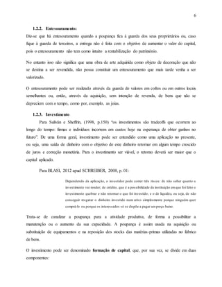 6
1.2.2. Entesouramento:
Diz-se que há entesouramento quando a poupança fica á guarda dos seus proprietários ou, caso
fique à guarda de terceiros, a entrega não é feita com o objetivo de aumentar o valor do capital,
pois o entesouramento não tem como intuito a rentabilização do património.
No entanto isso não significa que uma obra de arte adquirida como objeto de decoração que não
se destina a ser revendida, não possa constituir um entesouramento que mais tarde venha a ser
valorizado.
O entesouramento pode ser realizado através da guarda de valores em cofres ou em outros locais
semelhantes ou, então, através da aquisição, sem intenção de revenda, de bens que não se
depreciem com o tempo, como por, exemplo, as joias.
1.2.3. Investimento
Para Sulivân e Sheffrin, (1998, p.150) “os investimentos são tradeoffs que ocorrem ao
longo do tempo: firmas e indivíduos incorrem em custos hoje na esperança de obter ganhos no
futuro”. De uma forma geral, investimento pode ser entendido como uma aplicação no presente,
ou seja, uma saída de dinheiro com o objetivo de este dinheiro retornar em algum tempo crescido
de juros e correção monetária. Para o investimento ser viável, o retorno deverá ser maior que o
capital aplicado.
Para BLASI, 2012 apud SCHREIBER, 2008, p. 01:
Dependendo da aplicação, o investidor pode correr três riscos: de não saber quanto o
investimento vai render; de crédito, que é a possibilidade da instituição emque foi feito o
investimento quebrar e não retornar o que foi investido; e o de liquidez, ou seja, de não
conseguir resgatar o dinheiro investido num ativo simplesmente porque ninguém quer
comprá-lo ou porque os interessados só se dispõe a pagar umpreço baixo.
Trata-se de canalizar a poupança para a atividade produtiva, de forma a possibilitar a
manutenção ou o aumento da sua capacidade. A poupança é assim usada na aquisição ou
substituição de equipamentos e na reposição dos stocks das matérias-primas utilizadas no fabrico
de bens.
O investimento pode ser denominado formação de capital, que, por sua vez, se divide em duas
componentes:
 