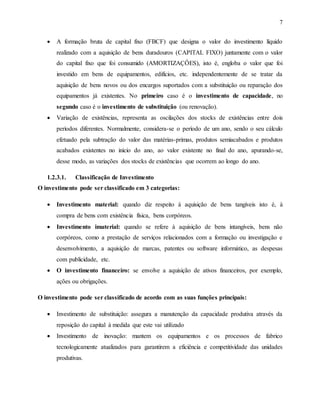 7
 A formação bruta de capital fixo (FBCF) que designa o valor do investimento líquido
realizado com a aquisição de bens duradouros (CAPITAL FIXO) juntamente com o valor
do capital fixo que foi consumido (AMORTIZAÇÔES), isto é, engloba o valor que foi
investido em bens de equipamentos, edifícios, etc. independentemente de se tratar da
aquisição de bens novos ou dos encargos suportados com a substituição ou reparação dos
equipamentos já existentes. No primeiro caso é o investimento de capacidade, no
segundo caso é o investimento de substituição (ou renovação).
 Variação de existências, representa as oscilações dos stocks de existências entre dois
períodos diferentes. Normalmente, considera-se o período de um ano, sendo o seu cálculo
efetuado pela subtração do valor das matérias-primas, produtos semiacabados e produtos
acabados existentes no início do ano, ao valor existente no final do ano, apurando-se,
desse modo, as variações dos stocks de existências que ocorrem ao longo do ano.
1.2.3.1. Classificação de Investimento
O investimento pode ser classificado em 3 categorias:
 Investimento material: quando diz respeito á aquisição de bens tangíveis isto é, à
compra de bens com existência física, bens corpóreos.
 Investimento imaterial: quando se refere à aquisição de bens intangíveis, bens não
corpóreos, como a prestação de serviços relacionados com a formação ou investigação e
desenvolvimento, a aquisição de marcas, patentes ou software informático, as despesas
com publicidade, etc.
 O investimento financeiro: se envolve a aquisição de ativos financeiros, por exemplo,
ações ou obrigações.
O investimento pode ser classificado de acordo com as suas funções principais:
 Investimento de substituição: assegura a manutenção da capacidade produtiva através da
reposição do capital à medida que este vai utilizado
 Investimento de inovação: mantem os equipamentos e os processos de fabrico
tecnologicamente atualizados para garantirem a eficiência e competitividade das unidades
produtivas.
 