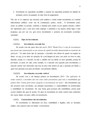 8
 Investimento de capacidade: possibilita o aumento da capacidade produtiva da unidade de
produção através da aquisição de mais bens de equipamento.
Não são só as empresas que investem, pois também o estado realiza investimentos ao construir
infraestruturas públicas, como vias de comunicação, pontes, escola… O investimento pode,
assim, ser público ou privado, conforme é efetuado pelo estado ou por agentes privados. Ambos
são importantes para o país pois criam emprego e aumentam a sua riqueza, dando lugar a mais
poupança, que por sua vez, gera novos investimentos e potencia um crescimento económico
sustentado.
1.2.3.2. Tipos de Investimento
1.2.3.2.1. Investimento em renda fixa
De acordo com site quero ficar rico em O...2015: “Renda Fixa é o tipo de investimento
que possui uma remuneração ou um retorno de capital investido dimensionado no momento da
aplicação.” No início deste tipo de operação, o investidor tem ciência de quanto vai resgatar no
futuro, ou seja, já no início da operação há a pré-fixagem de juros, isso pode ser bom ou ruim,
depende, porque se o mercado vai mal, o cidadão tem seu direito ao juros garantido, porque foi
pré-fixado, ou pode ser ruim, como exemplo, se o mercado está aquecido para investimentos, o
mercado mesmo está oferecendo uma taxa de juros mais atrativa do que a operação pré fixada, e
quem tem operação com juros pré fixados está perdendo dinheiro.
1.2.3.2.2. Investimentos em renda variável
De acordo com o site finanças práticas em Investimentos...2015: “Nas aplicações de
renda variável, o investidor não tem como saber previamente qual será a rentabilidade que
poderá obter. Fazem parte dessa categoria os investimentos em ações”. São investimentos que
não possuem taxas pré-fixadas, sua principal característica é a impossibilidade de predeterminar
a rentabilidade do investimento. De uma forma geral possuem alta rentabilidade, porém pode
ocorrer também alto grau de perdas. Os tipos de investimento de renda variável mais conhecidos
são: ações, fundos de ações, clubes de investimento.
1.2.3.3. Características dos investimentos
Os investimentos se diferenciam em risco, rentabilidade e liquidez, cabe ao investidor
analisar estes aspectos antes de realizar o investimento.
 