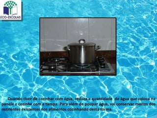 Quando tiver de cozinhar com água, reduza a quantidade de água que coloca na
panela e cozinhe com a tampa. Para além de poupar água, vai conservar muitos dos
nutrientes existentes nos alimentos cozinhando desta forma.
 