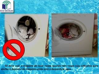 Só deve usar a máquina de lavar roupa quando tem roupa suja suficiente para
encher o depósito da máquina senão está a desperdiçar água.
 