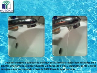 Deve ter sempre o cuidado de verificar se as torneiras estão bem fechadas ou a
pingar; uma torneira a pingar durante 24 horas, de 5 em 5 segundos, perde 3 litros
de água, o que corresponde a mais de 1000 litros de água por ano.
 