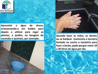 Aproveite a água da chuva,
armazenando-a em baldes para
depois a utilizar para regar as
plantas, o jardim, na lavagem de    Quando lavar as mãos, os dentes
varandas e quintais, por exemplo.   ou se barbear mantenha a torneira
                                    fechada ou encha o lavatório para
                                    fazer a barba, pode poupar entre 10
                                    a 30 litros de água por dia.
 