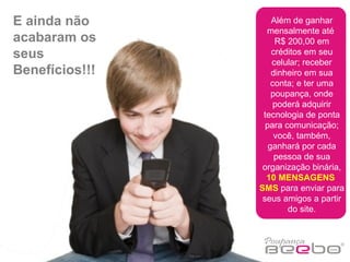 Além de ganhar mensalmente até  R$ 200,00 em créditos em seu celular; receber dinheiro em sua conta; e ter uma poupança, onde poderá adquirir tecnologia de ponta para comunicação; você, também, ganhará por cada pessoa de sua organização binária,  10 MENSAGENS  SMS  para enviar para seus amigos a partir do site. E ainda não acabaram os seus Benefícios!!! 