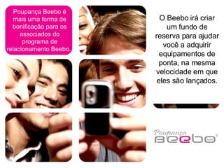 Poupança Beebo é mais uma forma de bonificação para os associados do programa de relacionamento Beebo.  O Beebo irá criar um fundo de reserva para ajudar você a adquirir equipamentos de ponta, na mesma velocidade em que eles são lançados. 