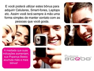 À mediada que suas indicações aumentam, sua Popança Beebo acumula mais e mais bônus!  E você poderá utilizar estes bônus para adquirir Celulares, Smart-fones, Laptops etc. Assim você terá sempre à mão uma forma simples de manter contato com as pessoas que você gosta. 