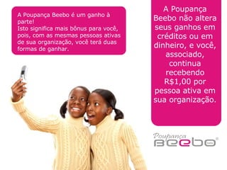A Poupança Beebo não altera seus ganhos em créditos ou em dinheiro, e você, associado, continua recebendo R$1,00 por pessoa ativa em sua organização. A Poupança Beebo é um ganho à parte! Isto significa mais bônus para você, pois, com as mesmas pessoas ativas de sua organização, você terá duas formas de ganhar. 