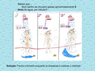 Sabias que…
              Num banho de chuveiro gastas aproximadamente 9
         litros de água, por minuto?!




Solução: Fecha a torneira enquanto te ensaboas e colocas o champô.
 
