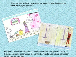 Uma torneira a pingar representa um gasto de aproximadamente
       46 litros de água, por dia?!




Solução: Chama um canalizador e coloca um balde ou alguidar debaixo da
torneira, enquanto esperas que ele venha. Entretanto, usa a água para regar
as plantas, por exemplo.
 