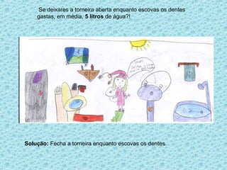 Se deixares a torneira aberta enquanto escovas os dentes
    gastas, em média, 5 litros de água?!




Solução: Fecha a torneira enquanto escovas os dentes.
 