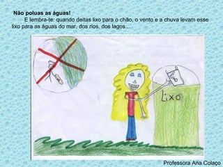 Não poluas as águas!
      E lembra-te: quando deitas lixo para o chão, o vento e a chuva levam esse
lixo para as águas do mar, dos rios, dos lagos…




                                                            Professora Ana Colaço
 