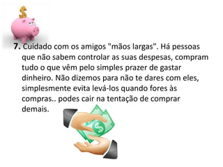 7. Cuidado com os amigos "mãos largas". Há pessoas
  que não sabem controlar as suas despesas, compram
  tudo o que vêm pelo simples prazer de gastar
  dinheiro. Não dizemos para não te dares com eles,
  simplesmente evita levá-los quando fores às
  compras.. podes cair na tentação de comprar
  demais.
 