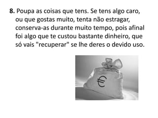 8. Poupa as coisas que tens. Se tens algo caro,
  ou que gostas muito, tenta não estragar,
  conserva-as durante muito tempo, pois afinal
  foi algo que te custou bastante dinheiro, que
  só vais "recuperar" se lhe deres o devido uso.
 