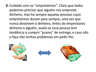 9. Cuidado com os "empréstimos". Claro que todos
   podemos precisar que alguém nos empreste
   dinheiro, mas há sempre aquelas pessoas cujos
   empréstimos duram para sempre, uma vez que
   nunca devolvem o dinheiro, Antes de emprestares
   dinheiro a alguém, avalia se essa pessoa tem
   tendência a cumprir "prazos" de entrega, e caso não
   o faça não tenhas problemas em pedir-lhe.
 